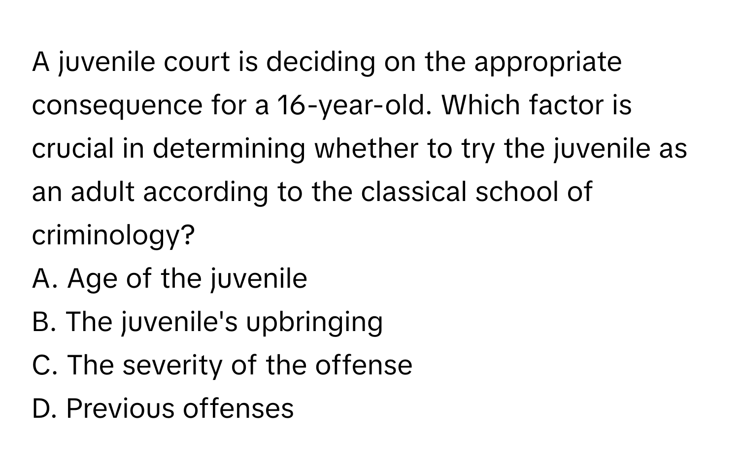 A juvenile court is deciding on the appropriate consequence for a 16-year-old. Which factor is crucial in determining whether to try the juvenile as an adult according to the classical school of criminology?

A. Age of the juvenile
B. The juvenile's upbringing
C. The severity of the offense
D. Previous offenses