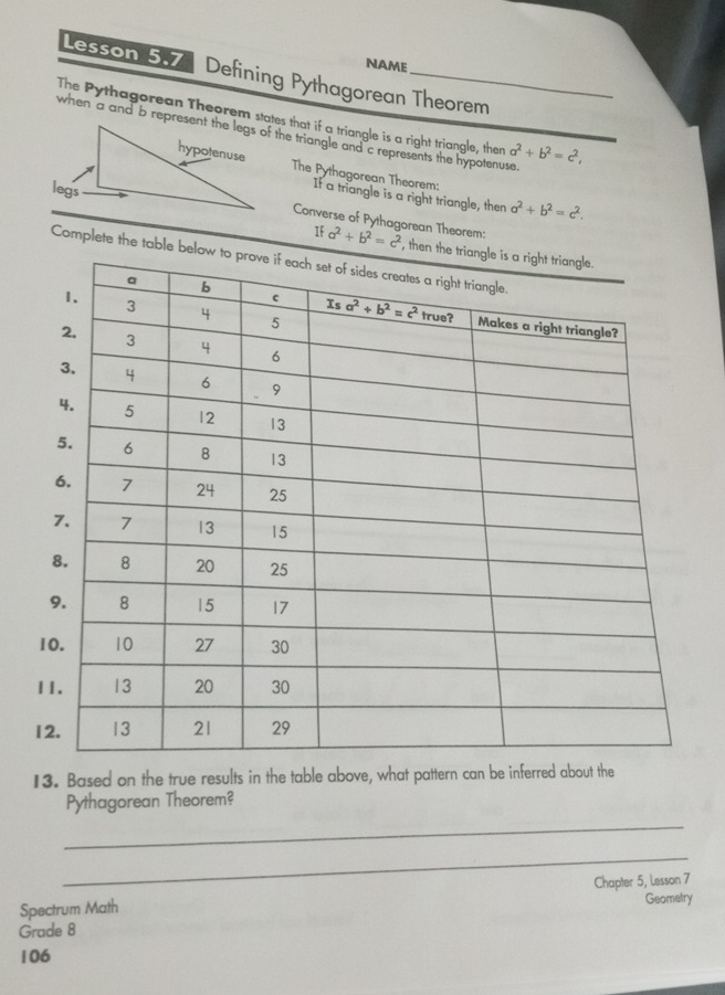 NAME
Lesson 5.7 Defining Pythagorean Theorem
The Pythagorean Theorem states that if a triangle is a right triangle, then a^2+b^2=c^2,
The Pythagorean Theorem:
If a triangle is a right triangle, then a^2+b^2=c^2.
Converse of Pythagorean Theorem:
If a^2+b^2=c^2 , th
Complete the table 
13. Based on the true results in the table above, what pattern can be inferred about the
_
Pythagorean Theorem?
_
Spectrum Math Chapter 5, Lesson 7
Geometry
Grade 8
106