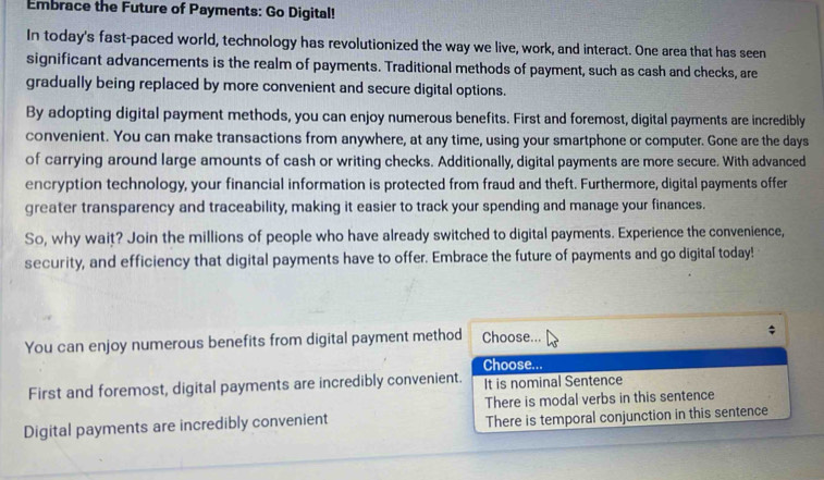 Embrace the Future of Payments: Go Digital!
In today's fast-paced world, technology has revolutionized the way we live, work, and interact. One area that has seen
significant advancements is the realm of payments. Traditional methods of payment, such as cash and checks, are
gradually being replaced by more convenient and secure digital options.
By adopting digital payment methods, you can enjoy numerous benefits. First and foremost, digital payments are incredibly
convenient. You can make transactions from anywhere, at any time, using your smartphone or computer. Gone are the days
of carrying around large amounts of cash or writing checks. Additionally, digital payments are more secure. With advanced
encryption technology, your financial information is protected from fraud and theft. Furthermore, digital payments offer
greater transparency and traceability, making it easier to track your spending and manage your finances.
So, why wait? Join the millions of people who have already switched to digital payments. Experience the convenience,
security, and efficiency that digital payments have to offer. Embrace the future of payments and go digital today!
You can enjoy numerous benefits from digital payment method Choose...
Choose...
First and foremost, digital payments are incredibly convenient. It is nominal Sentence
There is modal verbs in this sentence
Digital payments are incredibly convenient There is temporal conjunction in this sentence