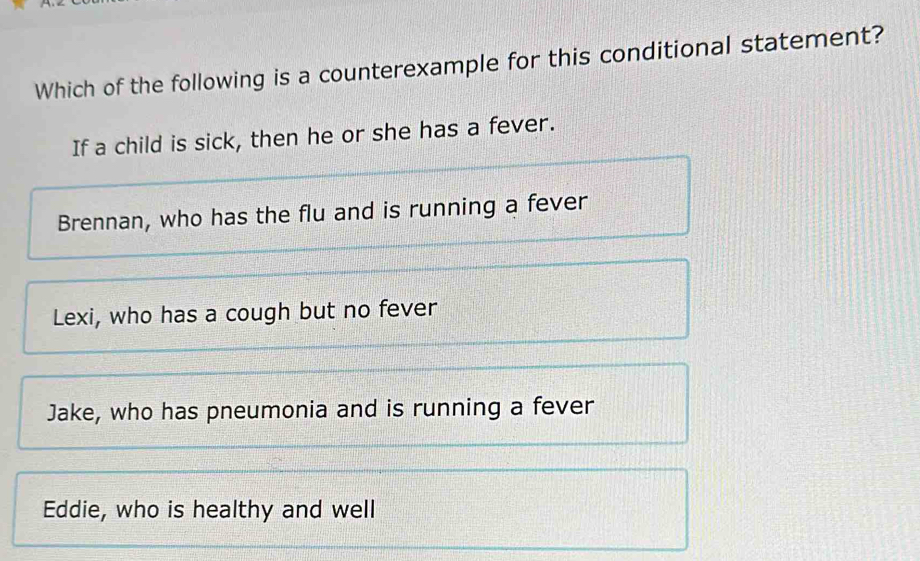 Which of the following is a counterexample for this conditional statement?
If a child is sick, then he or she has a fever.
Brennan, who has the flu and is running a fever
Lexi, who has a cough but no fever
Jake, who has pneumonia and is running a fever
Eddie, who is healthy and well