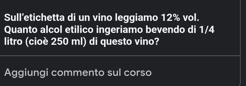 Sull’etichetta di un vino leggiamo 12% vol. 
Quanto alcol etilico ingeriamo bevendo di 1/4
litro (cioè 250 ml) di questo vino? 
Aggiungi commento sul corso