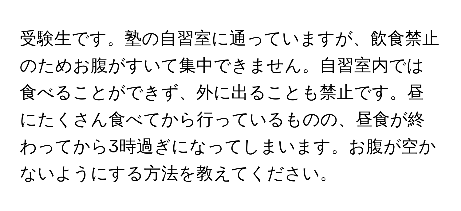 受験生です。塾の自習室に通っていますが、飲食禁止のためお腹がすいて集中できません。自習室内では食べることができず、外に出ることも禁止です。昼にたくさん食べてから行っているものの、昼食が終わってから3時過ぎになってしまいます。お腹が空かないようにする方法を教えてください。