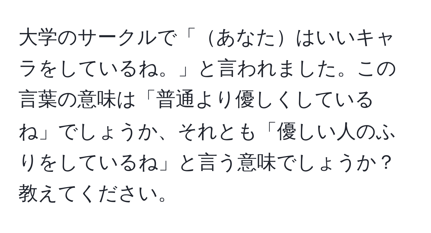 大学のサークルで「あなたはいいキャラをしているね。」と言われました。この言葉の意味は「普通より優しくしているね」でしょうか、それとも「優しい人のふりをしているね」と言う意味でしょうか？教えてください。