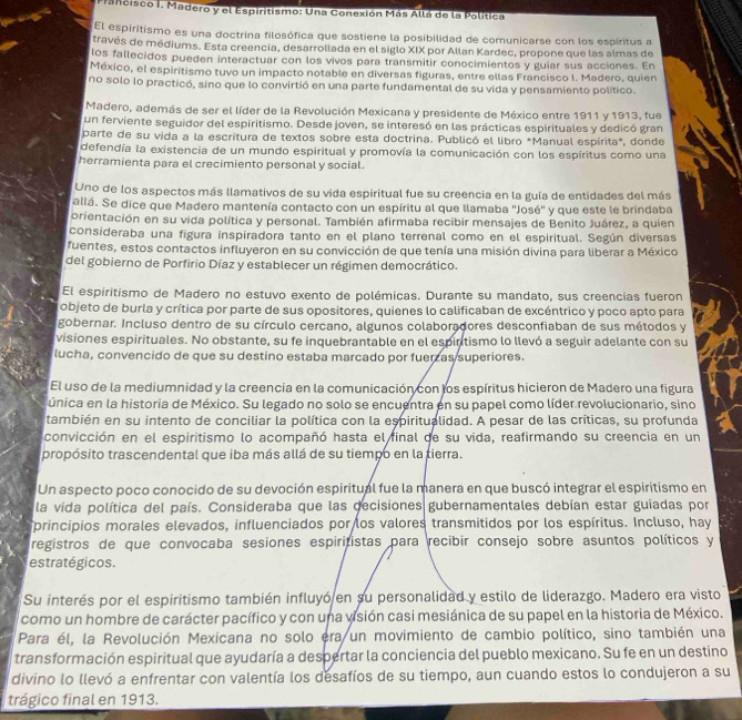 Pancisco I. Madero y el Espiritismo: Una Conexión Más Allá de la Política
El espiritismo es una doctrina filosófica que sostiene la posibilidad de comunicarse con los espíritus a
través de médiums. Esta creencia, desarrollada en el siglo XIX por Allan Kardec, propone que las almas de
los fallecidos pueden interactuar con los vivos para transmitir conocimientos y guiar sus acciones. En
México, el espiritismo tuvo un impacto notable en diversas figuras, entre ellas Francisco l. Madero, quien
no solo lo practicó, sino que lo convirtió en una parte fundamental de su vida y pensamiento político.
Madero, además de ser el líder de la Revolución Mexicana y presidente de México entre 1911 y 1913, fue
un ferviente seguidor del espiritismo. Desde joven, se interesó en las prácticas espirituales y dedicó gran
parte de su vida a la escritura de textos sobre esta doctrina. Publicó el libro *Manual espírita*, donde
defendía la existencia de un mundo espiritual y promovía la comunicación con los espíritus como una
herramienta para el crecimiento personal y social.
Uno de los aspectos más llamativos de su vida espiritual fue su creencia en la guía de entidades del más
allá. Se dice que Madero mantenía contacto con un espíritu al que llamaba ''José'' y que este le brindaba
orientación en su vida política y personal. También afirmaba recibir mensajes de Benito Juárez, a quien
consideraba una figura inspiradora tanto en el plano terrenal como en el espiritual. Según diversas
fuentes, estos contactos influyeron en su convicción de que tenía una misión divina para liberar a México
del gobierno de Porfirio Díaz y establecer un régimen democrático.
El espiritismo de Madero no estuvo exento de polémicas. Durante su mandato, sus creencias fueron
objeto de burla y crítica por parte de sus opositores, quienes lo calificaban de excéntrico y poco apto para
gobernar. Incluso dentro de su círculo cercano, algunos colaboradores desconfiaban de sus métodos y
visiones espirituales. No obstante, su fe inquebrantable en el espirtismo lo llevó a seguir adelante con su
lucha, convencido de que su destino estaba marcado por fuerzas superiores.
El uso de la mediumnidad y la creencia en la comunicación con los espíritus hicieron de Madero una figura
única en la historia de México. Su legado no solo se encuentra en su papel como líder revolucionario, sino
también en su intento de conciliar la política con la espiritualidad. A pesar de las críticas, su profunda
convicción en el espiritismo lo acompañó hasta el final de su vida, reafirmando su creencia en un
propósito trascendental que iba más allá de su tiempo en la tierra.
Un aspecto poco conocido de su devoción espiritual fue la manera en que buscó integrar el espiritismo en
la vida política del país. Consideraba que las decisiones gubernamentales debían estar guiadas por
principios morales elevados, influenciados por los valores transmitidos por los espíritus. Incluso, hay
registros de que convocaba sesiones espiritistas para recibir consejo sobre asuntos políticos y
estratégicos.
Su interés por el espiritismo también influyó en su personalidad y estilo de liderazgo. Madero era visto
como un hombre de carácter pacífico y con una visión casi mesiánica de su papel en la historia de México.
Para él, la Revolución Mexicana no solo era un movimiento de cambio político, sino también una
transformación espiritual que ayudaría a despertar la conciencia del pueblo mexicano. Su fe en un destino
divino lo llevó a enfrentar con valentía los desafíos de su tiempo, aun cuando estos lo condujeron a su
trágico final en 1913.