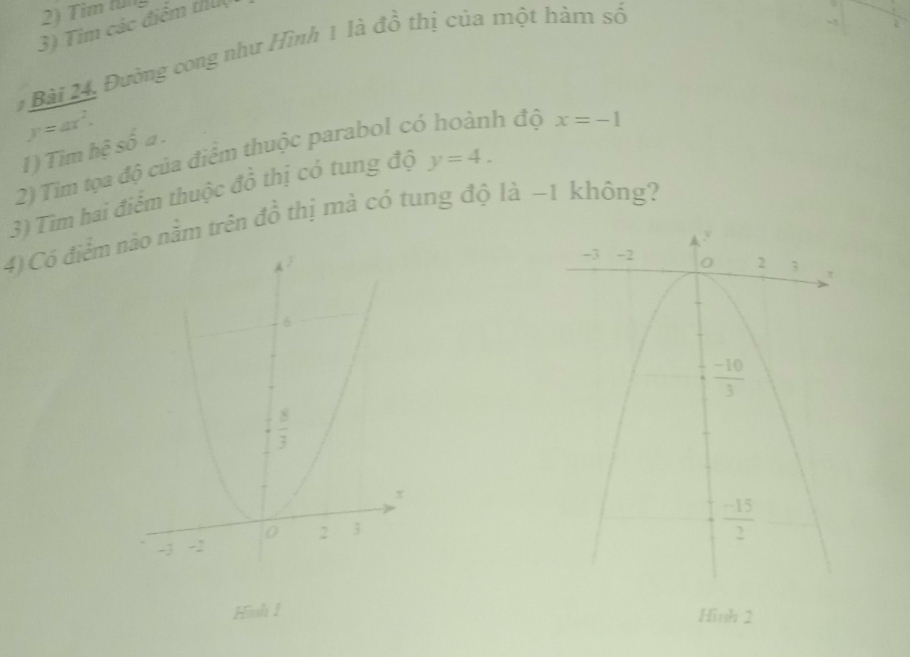 Tim (ü
3) Tim các điểm th
Bài 24, Đường cong như Hình 1 là đồ thị của một hàm số
y=ax^2.
I) Tìm hệ số a .
2) Tim tọa độ của điểm thuộc parabol có hoành độ x=-1
3) Tìm hai điểm thuộc đồ thị có tung độ y=4.
4) Có điểm no nằm trên đồ thị mà có tung độ là ~1 không?
Hình 1 Hình 2