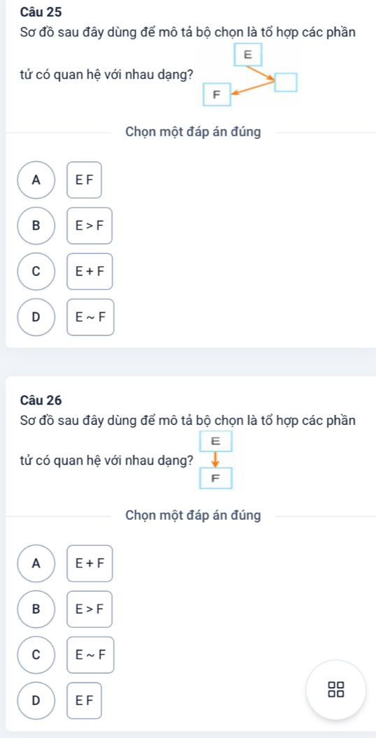 Sơ đồ sau đây dùng để mô tả bộ chọn là tổ hợp các phần
tử có quan hệ với nhau dạng?
Chọn một đáp án đúng
A EF
B E>F
C E+F
D Esim F
Câu 26
Sơ đồ sau đây dùng để mô tả bộ chọn là tổ hợp các phần
E
tử có quan hệ với nhau dạng?
F
Chọn một đáp án đúng
A E+F
B E>F
C Esim F
□□
□□
D EF