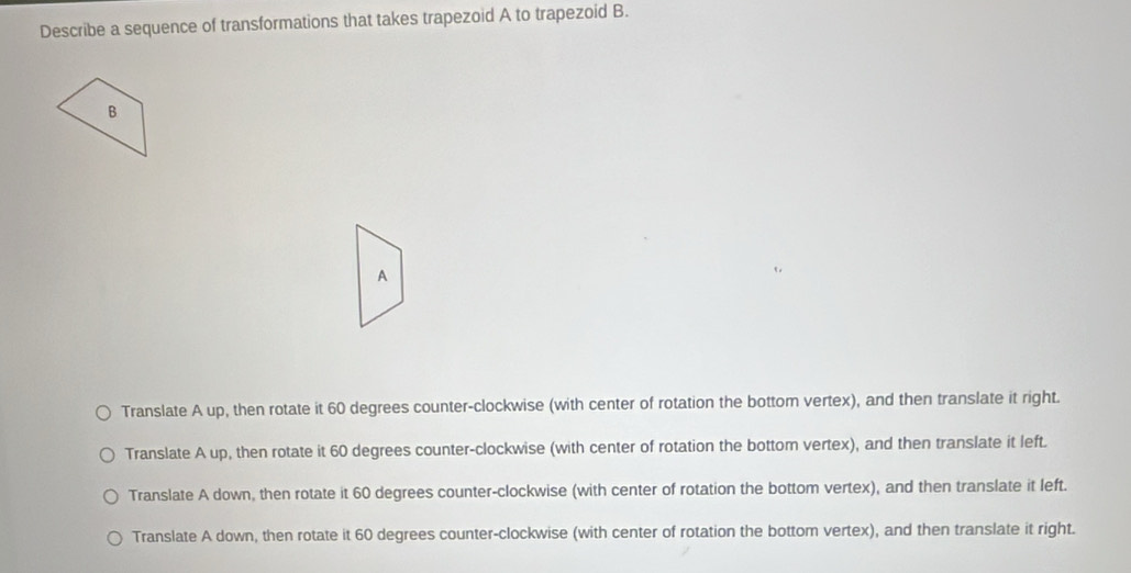 Describe a sequence of transformations that takes trapezoid A to trapezoid B.
A
Translate A up, then rotate it 60 degrees counter-clockwise (with center of rotation the bottom vertex), and then translate it right.
Translate A up, then rotate it 60 degrees counter-clockwise (with center of rotation the bottom vertex), and then translate it left.
Translate A down, then rotate it 60 degrees counter-clockwise (with center of rotation the bottom vertex), and then translate it left.
Translate A down, then rotate it 60 degrees counter-clockwise (with center of rotation the bottom vertex), and then translate it right.