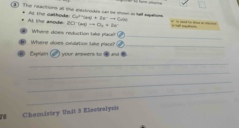 gether to form chlorine 
3) The reactions at the electrodes can be shown as half equations. 
At the cathode: Cu^(2+)(aq)+2e^-to Cu(s) e''' is used to show an electron 
At the anode: 2 2Cl^-(aq)to Cl_2+2e^-
in half equations. 
_ 
a Where does reduction take place? 
b Where does oxidation take place?_ 
c Explain your answers to a and b. 
_ 
_ 
_ 
_ 
76 Chemistry Unit 3 Electrolysis