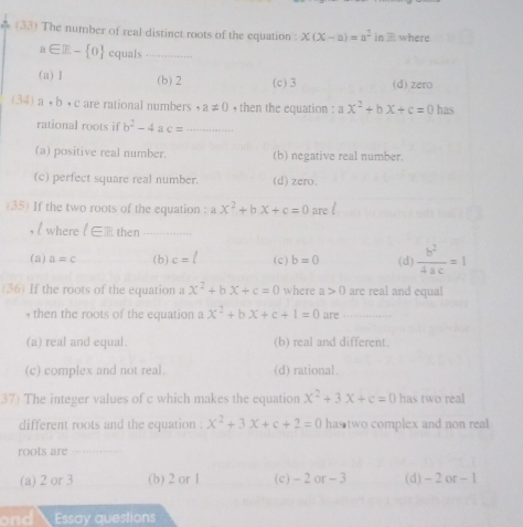 (33) The number of real distinct roots of the equation: x(x-a)=a^2 ID where
n∈ Z- 0 equals_
(a) 1 (b) 2 (c) 3 (d) zero
(34) a· b· c are rational numbers ,a!= 0 , then the equation : ax^2+bx+c=0 has
rational roots if b^2-4 a c= _
(a) positive real number. (b) negative real number.
(c) perfect square real number. (d) zero.
(35) If the two roots of the equation : ax^2+bx+c=0 are l
/ where F then_
(a) a=c (b) c=l (c) b=0 (d)  b^2/4ac =1
(36) If the roots of the equation a x^2+bx+c=0 where a>0 are real and equal
, then the roots of the equation a x^2+bx+c+1=0 are_
(a) real and equal. (b) real and different.
(c) complex and not real. (d) rational.
37) The integer values of c which makes the equation x^2+3x+c=0 has two real
different roots and the equation : x^2+3x+c+2=0 has two complex and non real 
roots are
(a) 2 or 3 (b) 2 or 1 (c) - 2 or - 3 (d) - 2 or - 1
ond Essay questions