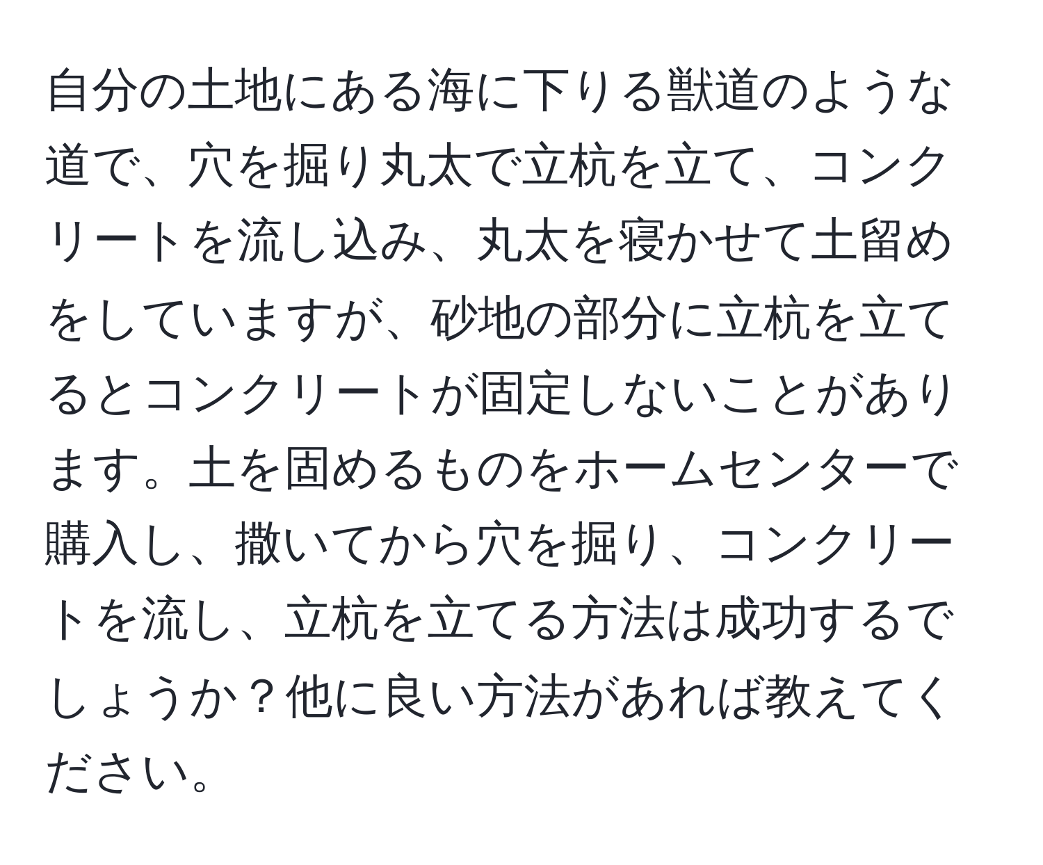 自分の土地にある海に下りる獣道のような道で、穴を掘り丸太で立杭を立て、コンクリートを流し込み、丸太を寝かせて土留めをしていますが、砂地の部分に立杭を立てるとコンクリートが固定しないことがあります。土を固めるものをホームセンターで購入し、撒いてから穴を掘り、コンクリートを流し、立杭を立てる方法は成功するでしょうか？他に良い方法があれば教えてください。