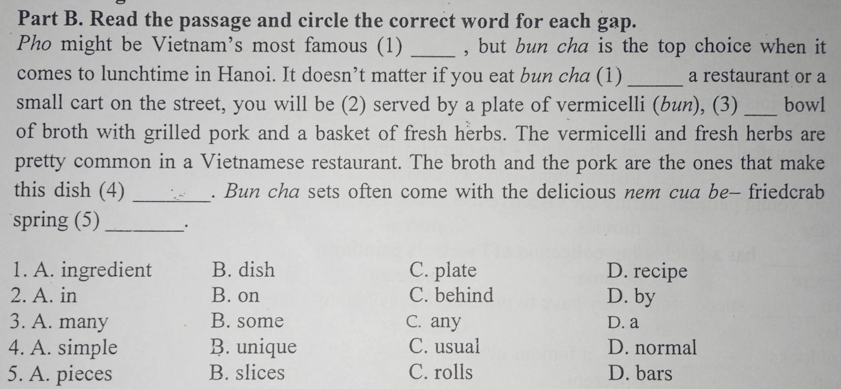 Read the passage and circle the correct word for each gap.
Pho might be Vietnam’s most famous (1) _, but bun cha is the top choice when it
comes to lunchtime in Hanoi. It doesn’t matter if you eat bun cha (1) _a restaurant or a
small cart on the street, you will be (2) served by a plate of vermicelli (bun), (3) _bowl
of broth with grilled pork and a basket of fresh herbs. The vermicelli and fresh herbs are
pretty common in a Vietnamese restaurant. The broth and the pork are the ones that make
this dish (4) _. Bun cha sets often come with the delicious nem cua be- friedcrab
spring (5)_
1. A. ingredient B. dish C. plate D. recipe
2. A. in B. on C. behind D. by
3. A. many B. some C. any D. a
4. A. simple B. unique C. usual D. normal
5. A. pieces B. slices C. rolls D. bars