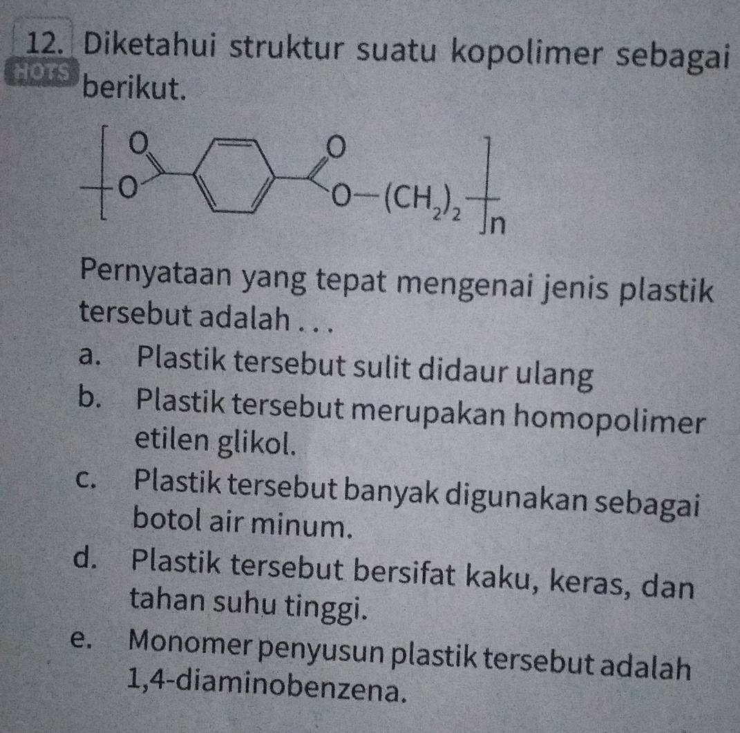 Diketahui struktur suatu kopolimer sebagai
HOTS berikut.
Pernyataan yang tepat mengenai jenis plastik
tersebut adalah . . .
a. Plastik tersebut sulit didaur ulang
b. Plastik tersebut merupakan homopolimer
etilen glikol.
c. Plastik tersebut banyak digunakan sebagai
botol air minum.
d. Plastik tersebut bersifat kaku, keras, dan
tahan suhu tinggi.
e. Monomer penyusun plastik tersebut adalah
1,4-diaminobenzena.