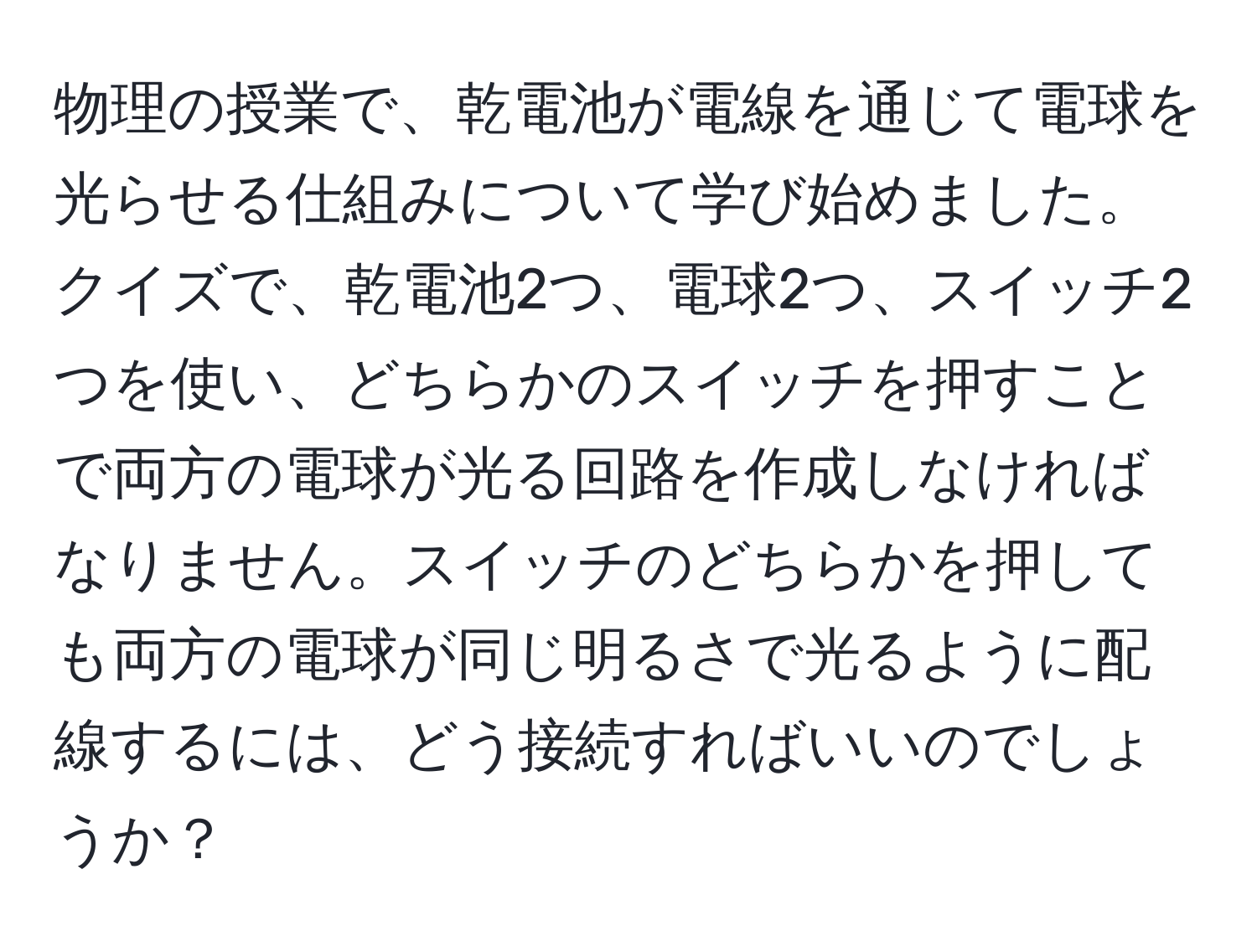 物理の授業で、乾電池が電線を通じて電球を光らせる仕組みについて学び始めました。クイズで、乾電池2つ、電球2つ、スイッチ2つを使い、どちらかのスイッチを押すことで両方の電球が光る回路を作成しなければなりません。スイッチのどちらかを押しても両方の電球が同じ明るさで光るように配線するには、どう接続すればいいのでしょうか？