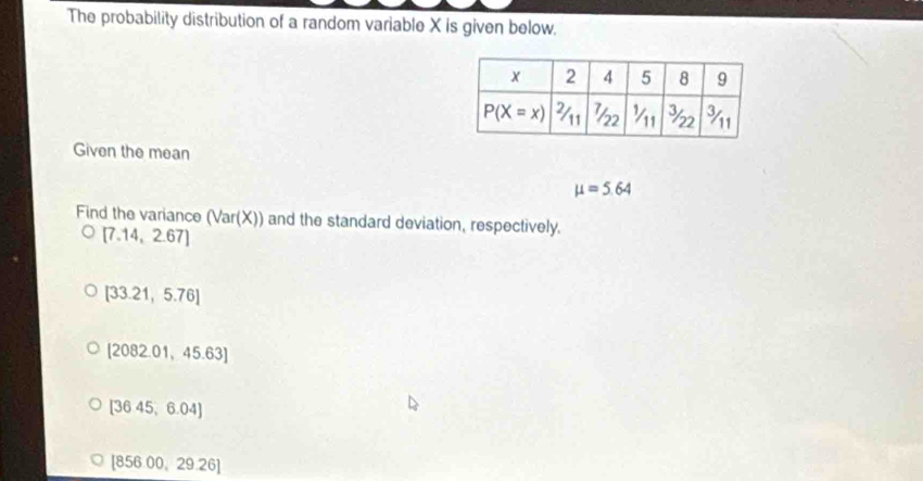 The probability distribution of a random variable X is given below.
Given the mean
mu =5.64
Find the variance (Var(X)) and the standard deviation, respectively.
[7.14,2.67]
[33.21,5.76]
[2082.01,45.63]
[3645,6.04]
[856.00,29.26]