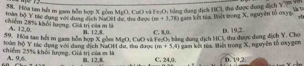 a nộc 12
58. Hòa tan hết m gam hỗn hợp X gồm MgO, CuO và Fe_2O_3 bằng dung dịch HCl, thu được dung dịch Y, m với
toàn bộ Y tác dụng với dung dịch NaOH dư, thu được (m+3,78) gam kết tủa. Biết trong X, nguyên tố oxyg là tỉ
rà
chiếm 28% khối lượng. Giá trị của m là
A. 12, 0. C. 8, 0.
B. 12, 8. D. 19, 2.
59. Hòa tan hết m gam hỗn hợp X gồm MgO, CuO và Fe_2O_3 bằng dung dịch HCl, thu được dung dịch Y. Cho
toàn bộ Y tác dụng với dung dịch NaOH dư, thu được (m+5,4) gam kết tủa. Biết trong X, nguyên tố oxygen
chiếm 25% khối lượng. Giá trị của m là
A. 9, 6. B. 12, 8. C. 24, 0. D. 19, 2.
z