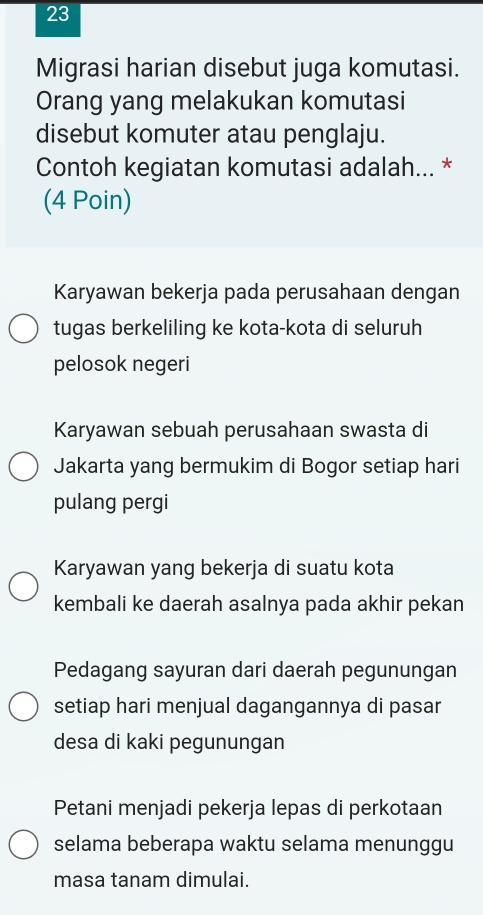 Migrasi harian disebut juga komutasi.
Orang yang melakukan komutasi
disebut komuter atau penglaju.
Contoh kegiatan komutasi adalah... *
(4 Poin)
Karyawan bekerja pada perusahaan dengan
tugas berkeliling ke kota-kota di seluruh
pelosok negeri
Karyawan sebuah perusahaan swasta di
Jakarta yang bermukim di Bogor setiap hari
pulang pergi
Karyawan yang bekerja di suatu kota
kembali ke daerah asalnya pada akhir pekan
Pedagang sayuran dari daerah pegunungan
setiap hari menjual dagangannya di pasar
desa di kaki pegunungan
Petani menjadi pekerja lepas di perkotaan
selama beberapa waktu selama menunggu
masa tanam dimulai.