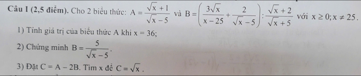 (2,5 điểm). Cho 2 biểu thức: A= (sqrt(x)+1)/sqrt(x)-5  và B=( 3sqrt(x)/x-25 + 2/sqrt(x)-5 ): (sqrt(x)+2)/sqrt(x)+5  với x≥ 0; x!= 25. 
1) Tính giá trị của biểu thức A khi x=36; 
2) Chứng minh B= 5/sqrt(x)-5 . 
3) Đặt C=A-2B. Tìm x đề C=sqrt(x).