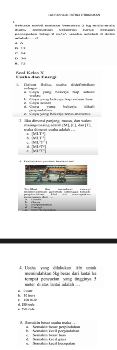 LATIHAN SOAL ENERGI TERBARUKAN
1.
Sebuah mobil mainan bemassa 2 kg mula-mula
diam， kemudian bergerak lurus dengan
percepatan tetap 2m/s^2 , usaha setelah 3 detik
adalah.. J
A. 6
B. 12
C. 24
D. 36
E. 72
Soal Kelas X
Usaha dan Energi
sebagai …
a. Gaya yang bekerja tiap satuan
b. Gaya yang bekerja tiap satuan luas
c. Gaya sesaat
d. Gaya yang bekerja dikali
perpindahan
e. Gaya yang bekerja terus-menerus
2. Jika dimensi panjang, massa, dan waktu
masing-masing adalah MLI L], dan [T],
maka dimensi usaha adalah ….
a. [MLT^(-2)]
b. [MLT^(-1)]
c. [ML^3T^2]
d. [ML^2T^2]
e. [ML^2T^3]
Terlihat ibu memberi energi
perpindahan. H! memindahkan gerobak sehingga terjadi
a. Usaha
d. Energi c. Perpindahan
4. Usaha yang dilakukan Afri untuk
memindahkan 5kg beras dari lantai ke
tempat pencucian yang tingginya 5
meter di atas lantai adalah …
a. O Juoe
b. 50 Joule
c. 100 Joule
d. 150 joule
e. 250 Joule
5. Semakin besar usaha maka
a. Semakin besar perpindahan
b. Semakin kecil perpindahan
c. Semakin besar luas
d. Semakin kecil gaya
e. Semakin kecil kecepatan