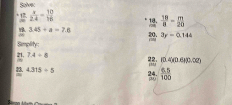Solve: 
`  x/2.4 = 10/16 
18.  18/8 = m/20 
(39) 
19. 3.45+a=7.6
20. 3y=0.144
Simplify: (35) 
21、 7.4/ 8
38 
22. (0.4)(0.6)(0.02)
(35) 
23. 4.315/ 5
N 
24.  (6.5)/100 
(35)