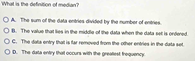 What is the definition of median?
A. The sum of the data entries divided by the number of entries.
B. The value that lies in the middle of the data when the data set is ordered.
C. The data entry that is far removed from the other entries in the data set.
D. The data entry that occurs with the greatest frequency.