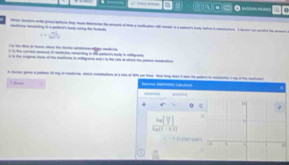 EMLCh ANtWer m a ]AISEAN HAE 
s thm doctors wih prescriptions they must defernine the amount of time a medication will resats ts a pagient's body before it metabolizes. A doctor can predict the amournt io 
medlne remaining in a partenr's bady using the formuls 

t to the tiee in hours since the doctor administere ybe medicine. 
C is the current amount of medicine remaining in the patient's body in miligrams 
t is the orpinal dose of the medicine is milligrams and r is the rate at which the parient metabolizes 
A doctor gives a parent 12 my of medicine, which melabolizes at a vare of 2014 per hous. How long does it take the pallent to metabolize 2 my of the meficine? 
? thoss A Deamos GRAPHING Calculator 
N 
MNTI 
。 “
frac he( 10/7 ( 10/7 )k_B(1-0.2)
7 212017 4300
 20/100 