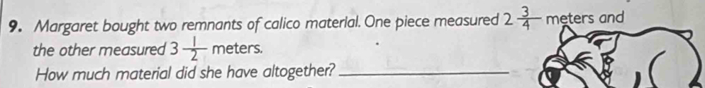 Margaret bought two remnants of calico material. One piece measured 2 3/4  meters and 
the other measured 3 1/2 meters. 
How much material did she have altogether?_