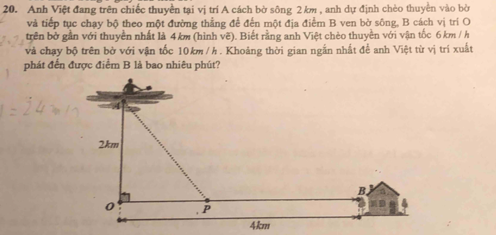 Anh Việt đang trên chiếc thuyền tại vị trí A cách bờ sông 2 km , anh dự định chèo thuyền vào bờ 
và tiếp tục chạy bộ theo một đường thẳng để đến một địa điểm B ven bờ sông, B cách vị trí O 
trên bờ gần với thuyền nhất là 4km (hình vẽ). Biết rằng anh Việt chèo thuyền với vận tốc 6 km / h
và chạy bộ trên bờ với vận tốc 10km / h. Khoảng thời gian ngắn nhất để anh Việt từ vị trí xuất 
phát đến được điểm B là bao nhiêu phút?