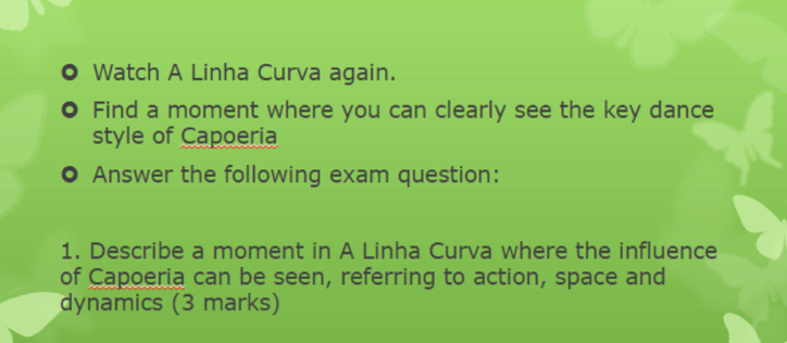 ● Watch A Linha Curva again. 
。 Find a moment where you can clearly see the key dance 
style of Capoeria 
Answer the following exam question: 
1. Describe a moment in A Linha Curva where the influence 
of Capoeria can be seen, referring to action, space and 
dynamics (3 marks)