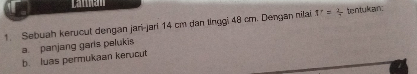 Lannan 
1. Sebuah kerucut dengan jari-jari 14 cm dan tinggi 48 cm. Dengan nilai π r= 2/7  tentukan: 
a. panjang garis pelukis 
b. luas permukaan kerucut