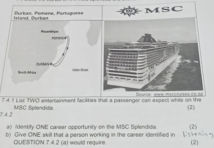 Durban, Pomene, Portuguese 
Island, Durban 
Mozambique 
POMENE# 
DURBAN 
South Africa Indian Ocean 
7.4.1 List TWO entertainment facilities (2) 
MSC Splendida. 
7.4.2 
a) Identify ONE career opportunity on the MSC Splendida. (2) 
b) Give ONE skill that a person working in the career identified in 
QUESTION 7.4.2 (a) would require. (2)