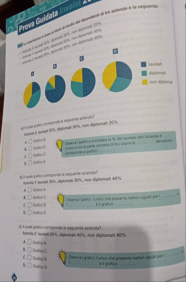 Prova Guidata ivl
La ripartizione in base al títolo di studio del dipendenti di tre aziende è la seguente
Azienda X. laureati 50%, diplomatí 30%, non diplomati 20%
Azienda Y. laureati 30%, diplomati 30%, non diplomati 40%
Azienda Z: laureati 20%, diplomati 40%, non diplomati 40%
D
C
laureati
diplomati
non diplomas
a) A quale grafico corrisponde la seguente azienda?
Azienda X: laureati 50%, diplomati 30%, non diplomati 20%
A. □ Grafico B
B. □ Grafico D 1 Osserva I grafici e considera la % del laureati dell Azienda X
l'unico in cui la parte colorata di blu copre la del cerchio
C. Grafico C corrisponde al grafico_
D. Grafico A
b) A quale grafico corrisponde la seguente azienda?
Azlenda Y: laureati 30%, diplomati 30%, non diplomati 40%
A. □ Grafico A
B. [ Grafico C Osserva i grafici: l'unico che presenta settori uguali per i _0
C.  Grafico B _è il grafico_
D. Grafico D
c) A quale grafico corrisponde la seguente azienda?
Azienda Z: laureati 20%, diplomati 40%, non diplomati 40%
A. Grafico A
B. Grafico C
C. Grafico B Osserva i grafici: l'unico che presenta settori uguali per i
_
D. Grafico D
_è il grafico_