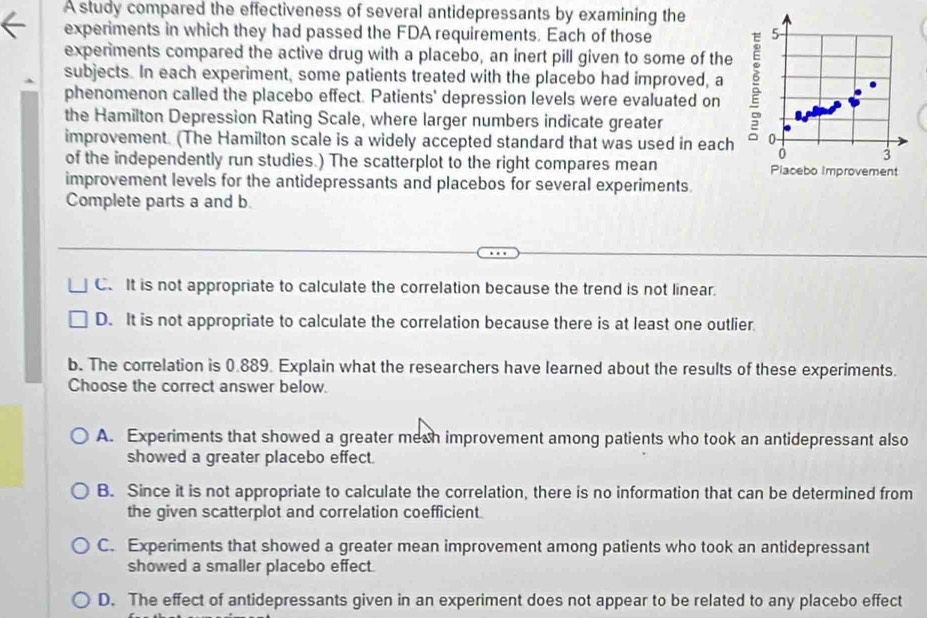 A study compared the effectiveness of several antidepressants by examining the
experiments in which they had passed the FDA requirements. Each of those 5
expenments compared the active drug with a placebo, an inert pill given to some of the
subjects. In each experiment, some patients treated with the placebo had improved, a
phenomenon called the placebo effect. Patients' depression levels were evaluated on
the Hamilton Depression Rating Scale, where larger numbers indicate greater
improvement. (The Hamilton scale is a widely accepted standard that was used in each 0
3
of the independently run studies.) The scatterplot to the right compares mean Piacebo improvement
improvement levels for the antidepressants and placebos for several experiments.
Complete parts a and b.
C. It is not appropriate to calculate the correlation because the trend is not linear.
D. It is not appropriate to calculate the correlation because there is at least one outlier
b. The correlation is 0.889. Explain what the researchers have learned about the results of these experiments.
Choose the correct answer below.
A. Experiments that showed a greater meah improvement among patients who took an antidepressant also
showed a greater placebo effect.
B. Since it is not appropriate to calculate the correlation, there is no information that can be determined from
the given scatterplot and correlation coefficient.
C. Experiments that showed a greater mean improvement among patients who took an antidepressant
showed a smaller placebo effect.
D. The effect of antidepressants given in an experiment does not appear to be related to any placebo effect