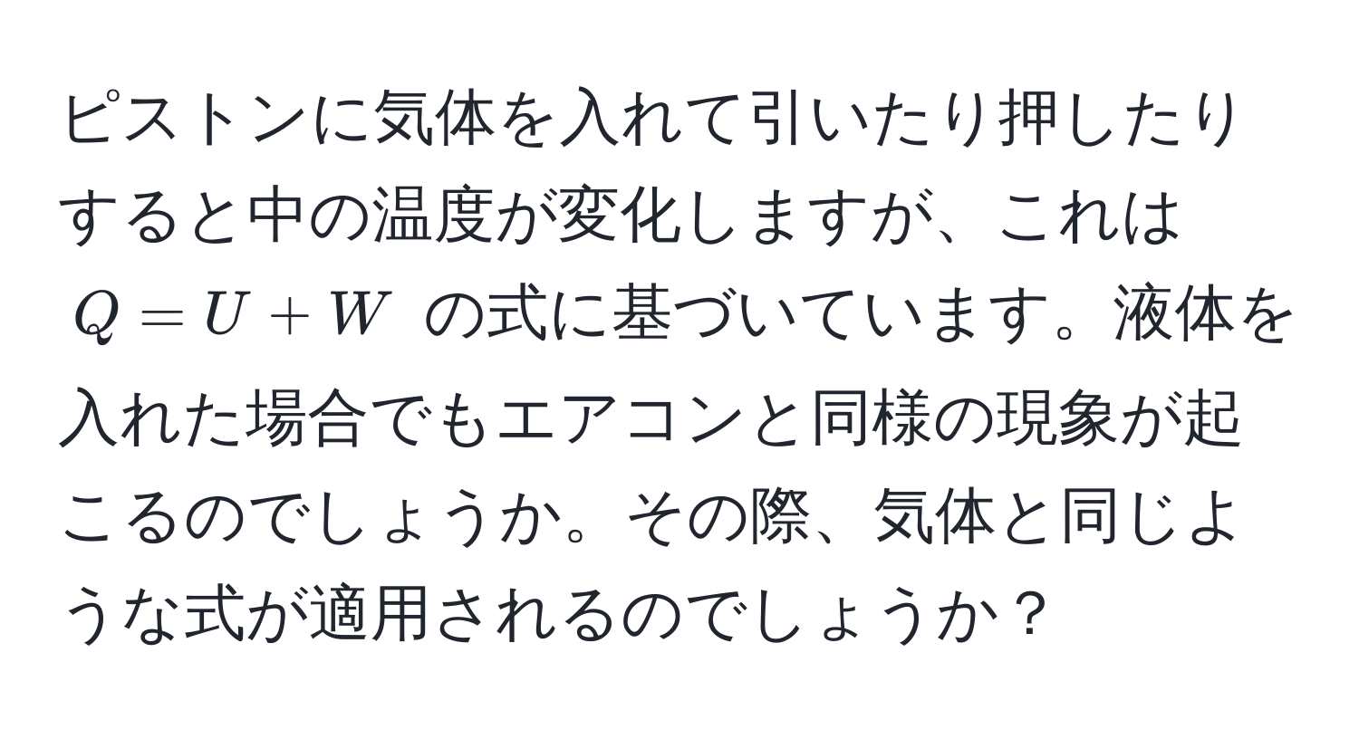 ピストンに気体を入れて引いたり押したりすると中の温度が変化しますが、これは $Q = U + W$ の式に基づいています。液体を入れた場合でもエアコンと同様の現象が起こるのでしょうか。その際、気体と同じような式が適用されるのでしょうか？