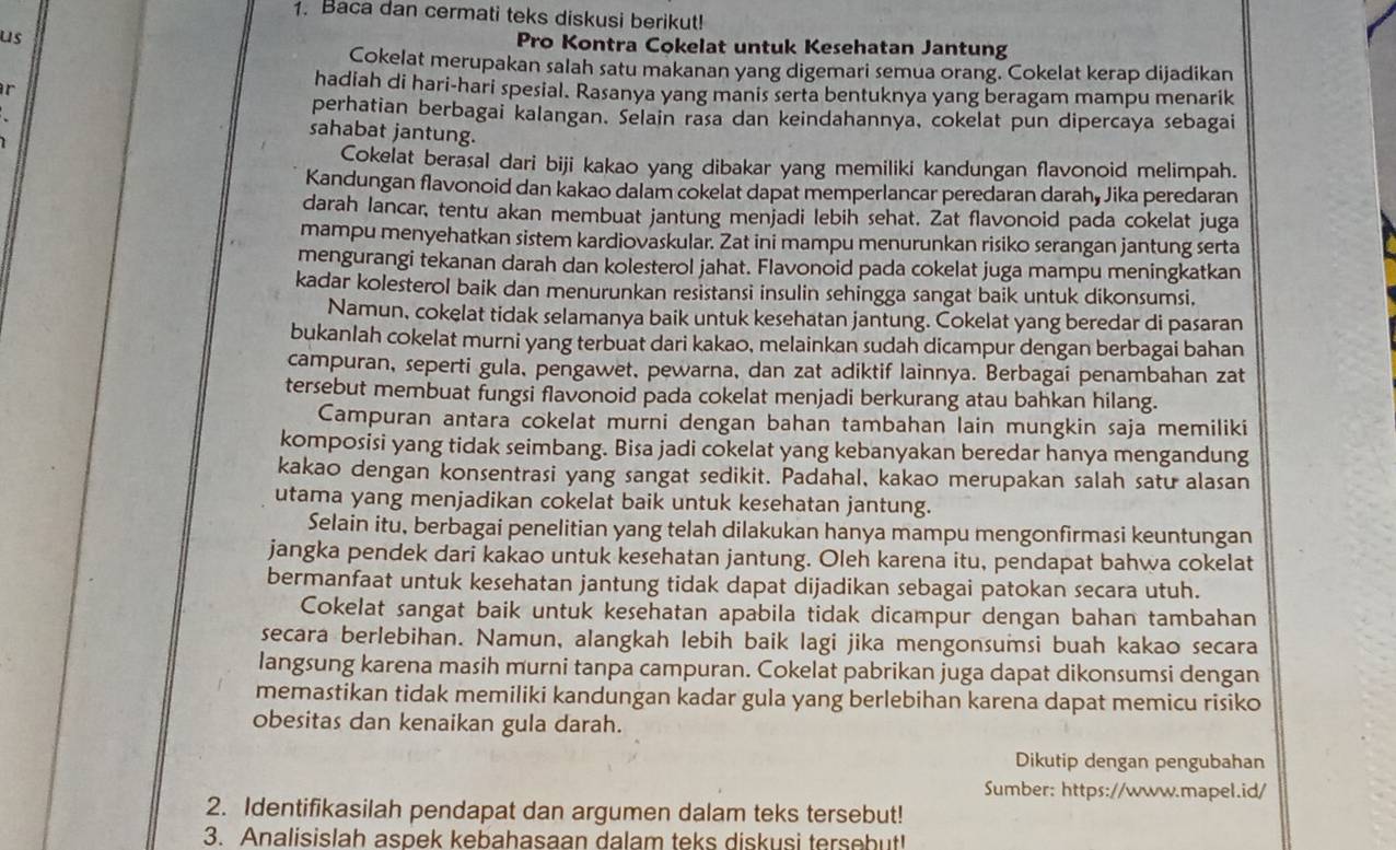 Baca dan cermati teks diskusi berikut!
us
Pro Kontra Cokelat untuk Kesehatan Jantung
Cokelat merupakan salah satu makanan yang digemari semua orang. Cokelat kerap dijadikan
r
hadiah di hari-hari spesial. Rasanya yang manis serta bentuknya yang beragam mampu menarik
perhatian berbagai kalangan. Selain rasa dan keindahannya, cokelat pun dipercaya sebagai
sahabat jantung.
Cokelat berasal dari biji kakao yang dibakar yang memiliki kandungan flavonoid melimpah.
Kandungan flavonoid dan kakao dalam cokelat dapat memperlancar peredaran darah, Jika peredaran
darah lancar, tentu akan membuat jantung menjadi lebih sehat. Zat flavonoid pada cokelat juga
mampu menyehatkan sistem kardiovaskular. Zat ini mampu menurunkan risiko serangan jantung serta
mengurangi tekanan darah dan kolesterol jahat. Flavonoid pada cokelat juga mampu meningkatkan
kadar kolesterol baik dan menurunkan resistansi insulin sehingga sangat baik untuk dikonsumsi.
Namun, cokelat tidak selamanya baik untuk kesehatan jantung. Cokelat yang beredar di pasaran
bukanlah cokelat murni yang terbuat dari kakao, melainkan sudah dicampur dengan berbagai bahan
campuran, seperti gula, pengawet, pewarna, dan zat adiktif lainnya. Berbagai penambahan zat
tersebut membuat fungsi flavonoid pada cokelat menjadi berkurang atau bahkan hilang.
Campuran antara cokelat murni dengan bahan tambahan lain mungkin saja memiliki
komposisi yang tidak seimbang. Bisa jadi cokelat yang kebanyakan beredar hanya mengandung
kakao dengan konsentrasi yang sangat sedikit. Padahal, kakao merupakan salah satu alasan
utama yang menjadikan cokelat baik untuk kesehatan jantung.
Selain itu, berbagai penelitian yang telah dilakukan hanya mampu mengonfirmasi keuntungan
jangka pendek dari kakao untuk kesehatan jantung. Oleh karena itu, pendapat bahwa cokelat
bermanfaat untuk kesehatan jantung tidak dapat dijadikan sebagai patokan secara utuh.
Cokelat sangat baik untuk kesehatan apabila tidak dicampur dengan bahan tambahan
secara berlebihan. Namun, alangkah lebih baik lagi jika mengonsumsi buah kakao secara
langsung karena masih murni tanpa campuran. Cokelat pabrikan juga dapat dikonsumsi dengan
memastikan tidak memiliki kandungan kadar gula yang berlebihan karena dapat memicu risiko
obesitas dan kenaikan gula darah.
Dikutip dengan pengubahan
Sumber: https://www.mapel.id/
2. Identifikasilah pendapat dan argumen dalam teks tersebut!
3. Analisislah aspek kebahasaan dalam teks diskusi tersebut!