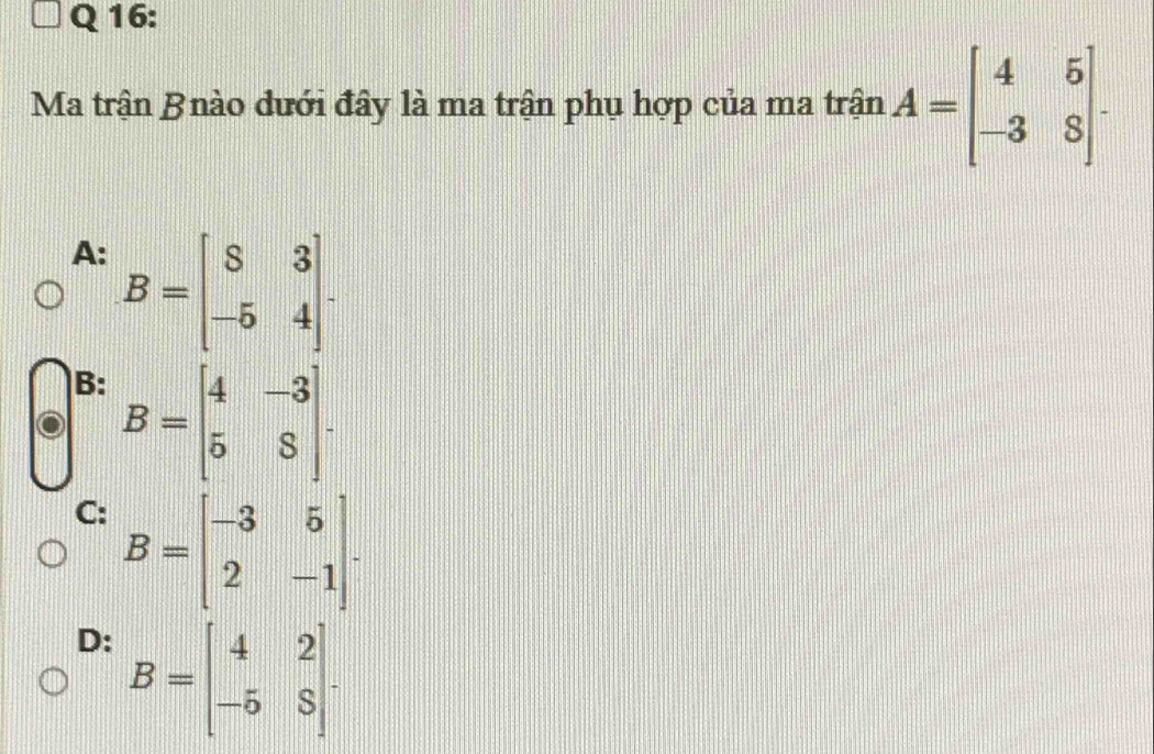 Ma trận Bnào dưới đây là ma trận phụ hợp của ma trận A=beginbmatrix 4&5 -3&8endbmatrix.
A: B=beginbmatrix 8&3 -5&4endbmatrix.
B: B=beginbmatrix 4&-3 5&8endbmatrix.
C: B=beginbmatrix -3&5 2&-1endbmatrix.
D: B=beginbmatrix 4&2 -5&8endbmatrix.