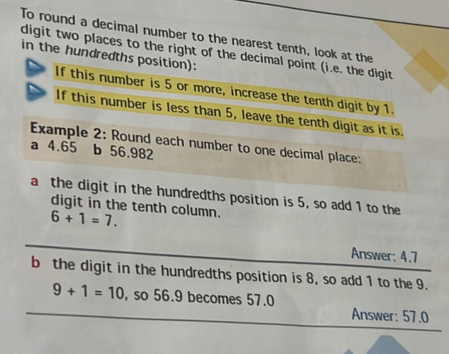 To round a decimal number to the nearest tenth, look at the 
digit two places to the right of the decimal point (i.e. the digit 
in the hundredths position): 
If this number is 5 or more, increase the tenth digit by 1. 
If this number is less than 5, leave the tenth digit as it is. 
Example 2: Round each number to one decimal place: 
a 4.65 b 56.982
a the digit in the hundredths position is 5, so add 1 to the 
digit in the tenth column.
6+1=7. 
Answer: 4.7
b the digit in the hundredths position is 8, so add 1 to the 9.
9+1=10 , so 56.9 becomes 57.0
Answer: 57.0