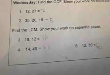 Wednesday: Find the GCF. Show your work on separate 
1. 12,27=
2. 35, 20, 15=
Find the LCM. Show your work on separate paper. 
3. 18, 12=
5. 12, 30=
4. 14,49=