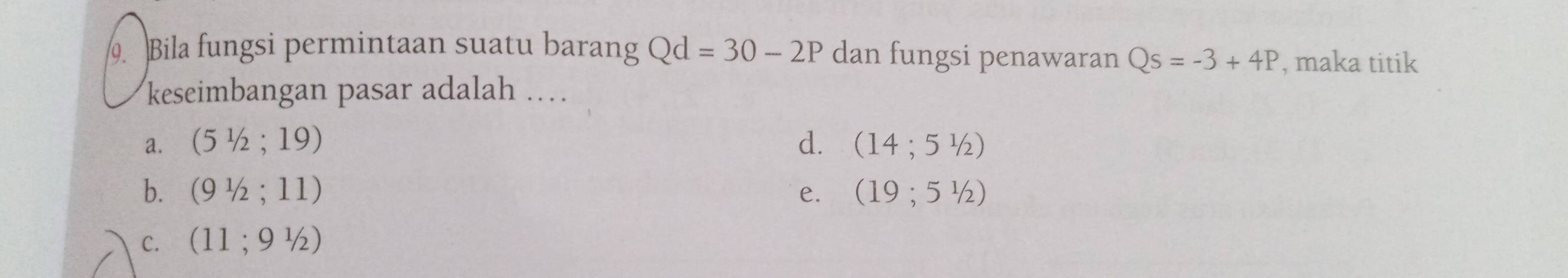 Bila fungsi permintaan suatu barang Qd=30-2P dan fungsi penawaran Qs=-3+4P , maka titik
keseimbangan pasar adalah …
a. (51/2;19) d. (14;5^1/_2)
b. (91/2;11) e. (19;5^1/_2)
C. (11;9^1/_2)