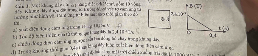 Một khung dây cứng, phẳng diện tích 25cm^2 , gồm 10 vòng 
dây. Khung dây được đặt trong từ trường đều có véc tơ cảm ứng từ B(T) 
hướng như hình vẽ. Cảm ứng từ biến thiên theo thời gian theo đô
2,4.10^(-3)
a B 
thj . 
a) suất điện động cảm ứng trong khung là 0,15mV
t(s)
b) Tốc độ biển thiên của từ thông qua khung dây là 2,4.10^(-3)T/s
。 0,4
c) chiều dòng điện cảm ứng ngược đhiều kim đồng hồ chạy trong khung dãy, 
d) Trong khoảng thời gian 0,4s trong khung dây luôn xuất hiện dòng điện cảm ứng, 
C hô cường độ ánh sáng mặt trời chiếu xuống trái đất là 1000 W e