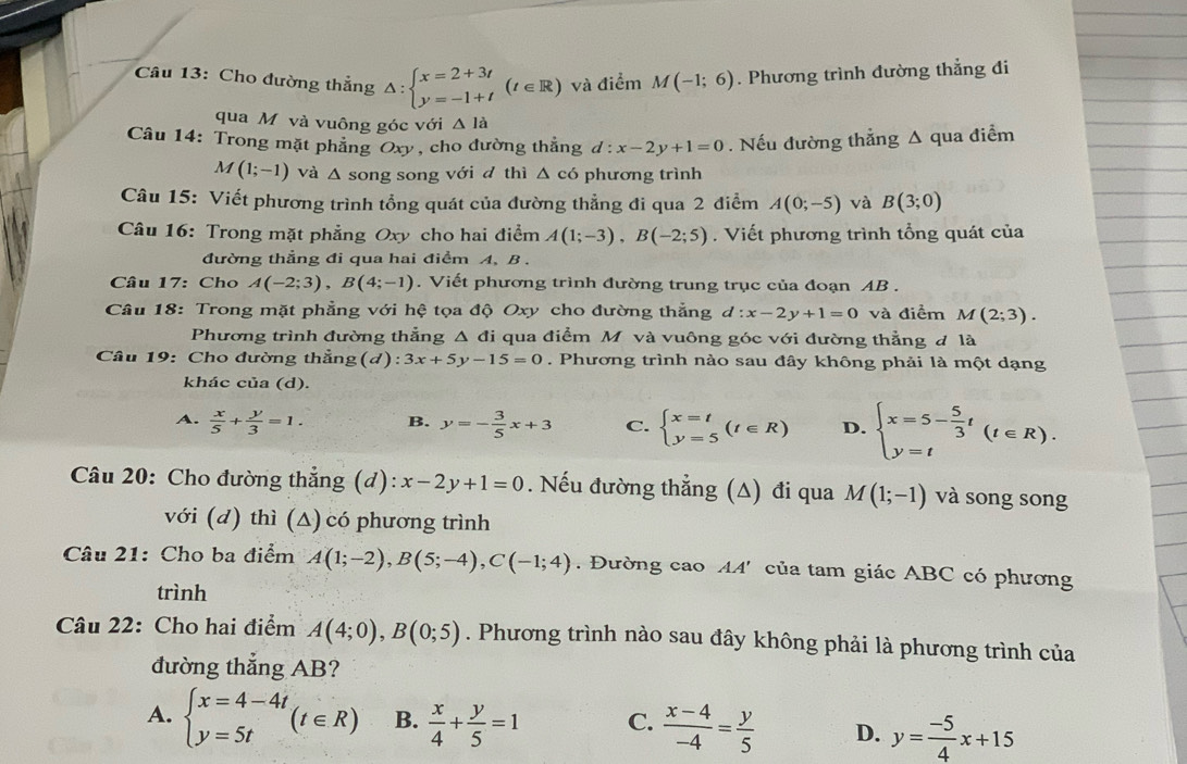 Cho đường thẳng △ :beginarrayl x=2+3t y=-1+tendarray. (t∈ R) và điểm M(-1;6). Phương trình đường thẳng đi
qua M và vuông góc với △ la
Câu 14: Trong mặt phẳng Oxy, cho đường thẳng d:x-2y+1=0. Nếu đường thẳng Δ qua điểm
M(1;-1) và △ song song với d thì △ c6 phương trình
Câu 15: Viết phương trình tổng quát của đường thẳng đi qua 2 điểm A(0;-5) và B(3;0)
Câu 16: Trong mặt phẳng Oxy cho hai điểm A(1;-3),B(-2;5). Viết phương trình tổng quát của
đường thẳng đi qua hai điểm A, B .
Câu 17: Cho A(-2;3),B(4;-1). Viết phương trình đường trung trục của đoạn AB .
Câu 18: Trong mặt phẳng với hệ tọa độ Oxy cho đường thẳng d:x-2y+1=0 và điểm M(2;3).
Phương trình đường thẳng Δ đi qua điểm Mô và vuông góc với đường thẳng đ là
Câu 19: Cho đường thẳng(d): ):3x+5y-15=0. Phương trình nào sau đây không phải là một dạng
khác của (d).
A.  x/5 + y/3 =1. B. y=- 3/5 x+3 C. beginarrayl x=t y=5endarray. (t∈ R) D. beginarrayl x=5- 5/3 t y=tendarray. (t∈ R).
Câu 20: Cho đường thẳng (d): x-2y+1=0. Nếu đường thẳng (A) đi qua M(1;-1) và song song
với (d) thì (Δ) có phương trình
Câu 21: Cho ba điểm A(1;-2),B(5;-4),C(-1;4) ' Đường cao AA' của tam giác ABC có phương
trình
Câu 22: Cho hai điểm A(4;0),B(0;5). Phương trình nào sau đây không phải là phương trình của
đường thắng AB?
A. beginarrayl x=4-4t y=5tendarray. (t∈ R) B.  x/4 + y/5 =1 C.  (x-4)/-4 = y/5  D. y= (-5)/4 x+15