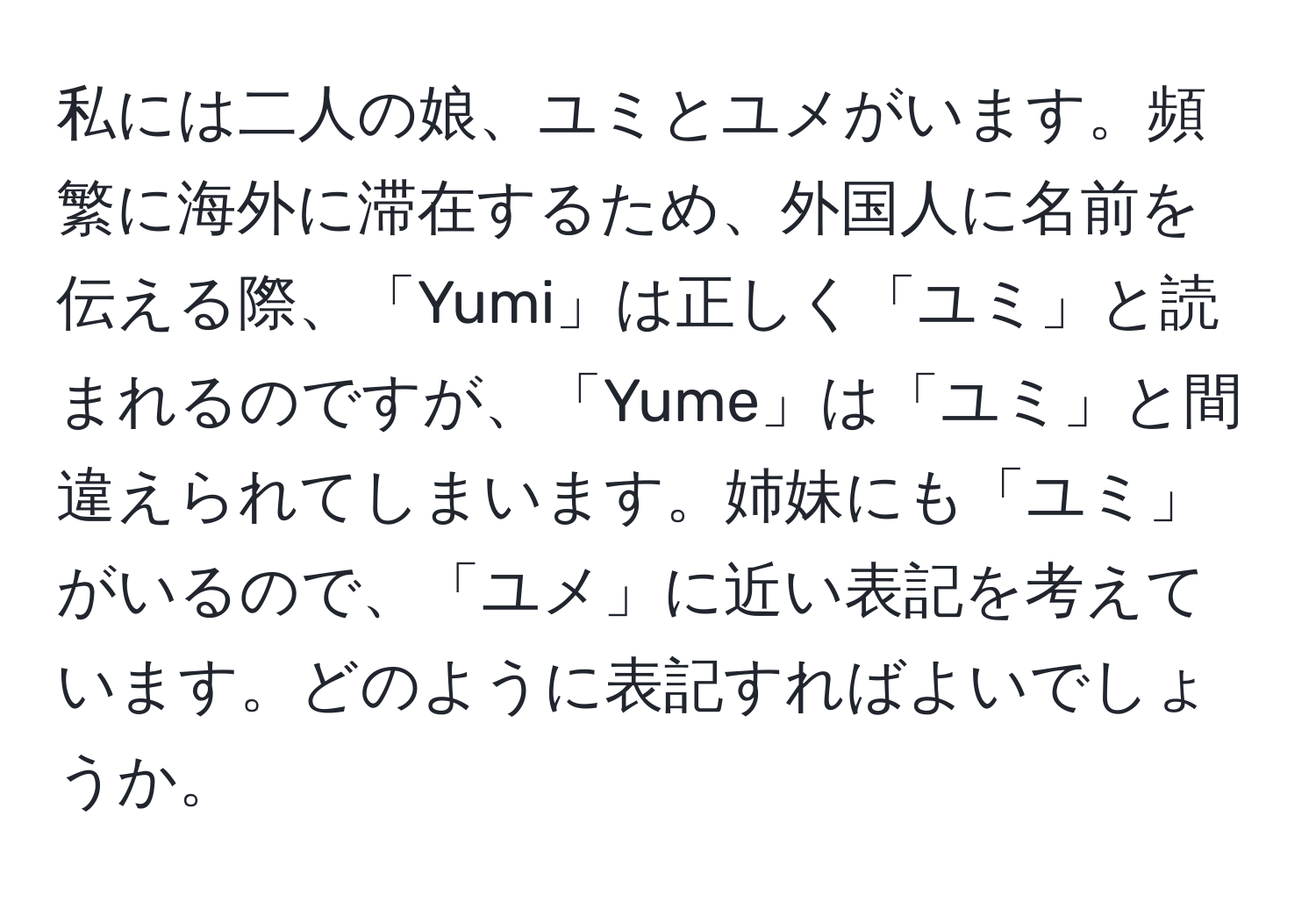 私には二人の娘、ユミとユメがいます。頻繁に海外に滞在するため、外国人に名前を伝える際、「Yumi」は正しく「ユミ」と読まれるのですが、「Yume」は「ユミ」と間違えられてしまいます。姉妹にも「ユミ」がいるので、「ユメ」に近い表記を考えています。どのように表記すればよいでしょうか。