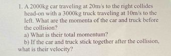 A 2000kg car traveling at 20m/s to the right collides 
head-on with a 3000kg truck traveling at 10m/s to the 
left. What are the momenta of the car and truck before 
the collision? 
a) What is their total momentum? 
b) If the car and truck stick together after the collision. 
what is their velocity?