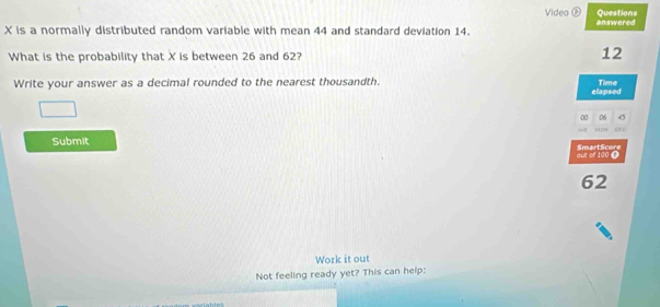 Video é Questions
X is a normally distributed random variable with mean 44 and standard deviation 14. answered 
What is the probability that X is between 26 and 62? 12
Write your answer as a decimal rounded to the nearest thousandth. elapsed Time 
00 06 
= 
Submit SmartScore 
out of 100 (
62
Work it out 
Not feeling ready yet? This can help: