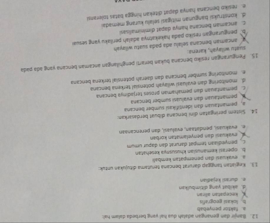 Banjir dan genangan adalah dua hal yang berbeda dalam hal:
a. faktor penyebab
b. lokasi geografis
kecepatan aliran
d. akibat yang ditimbulkan
e. durasi kejadian
13. Kegiatan tanggap darurat bencana terutama ditujukan untuk:
a. evakuasi dan penempatan kembali
b. operasi kemanusian khususnya kesehatan
penyediaan tempat darurat dan dapur umum
evakuasi dan penyelamatan korban
e. evakuasi, pendataan, evaluasi, dan perencanaan
14. Sistem peringatan dini bencana dibuat berdasarkan:
a, pemantauan dan identifikasi sumber bencana
pemantauan dan evaluasi sumber bencana
c.pemantauan dan pemahaman proses terjadinya bencana
d. monitoring dan evaluasi wilayah potensial terkena bencana
e monitoring sumber bencana dan daerah potensial terkena bencana
15. Pengurangan resiko bencana bukan berarti penghilangan ancaman bencana yang ada pada
suatu wilayah, karena:
ancaman bencana selalu ada pada suatu wilayah
b. pengurangan resiko pada hakekatnya adalah perilaku yang sesuai
c. ancaman bencana hanya dapat diminimalisasi
d. konstruksi bangunan mitigasi selalu kurang memadai
e. resiko bencana hanya dapat ditekan hingga batas toleransi