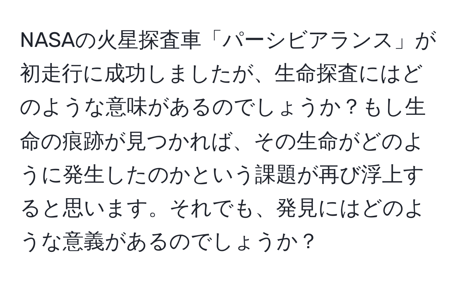 NASAの火星探査車「パーシビアランス」が初走行に成功しましたが、生命探査にはどのような意味があるのでしょうか？もし生命の痕跡が見つかれば、その生命がどのように発生したのかという課題が再び浮上すると思います。それでも、発見にはどのような意義があるのでしょうか？
