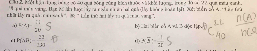 Một hộp đựng bóng có 40 quả bóng cùng kích thước và khối lượng, trong đó có 22 quả màu xanh,
18 quả màu vàng. Bạn M lần lượt lấy ra ngẫu nhiên hai quả (lấy không hoàn lại). Xét biến cố A: “Lần thứ
nhất lấy ra quả màu xanh”. B: “ Lần thứ hai lấy ra quả màu vàng”.
a) P(A)= 11/20  b) Hai biến cố A và B độc lập
c) P(AB)= 33/130  P(overline B)= 11/20 
d)