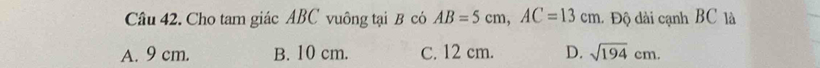 Cho tam giác ABC vuông tại B có AB=5cm, AC=13cm 1 Độ dài cạnh BC là
A. 9 cm. B. 10 cm. C. 12 cm. D. sqrt(194)cm.