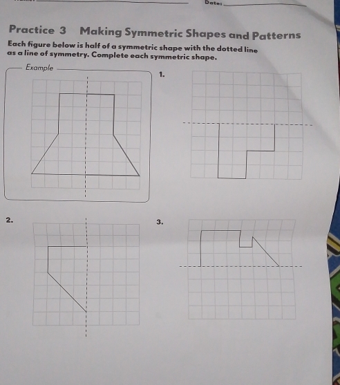 Date_ 
Practice 3 Making Symmetric Shapes and Patterns 
Each figure below is half of a symmetric shape with the dotted line 
as a line of symmetry. Complete each symmetric shape. 
Example_ 
1. 
2. 
3.