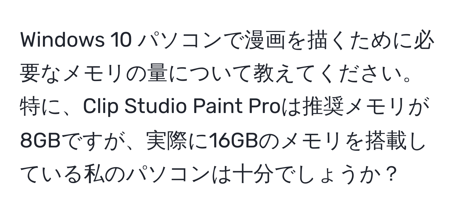 Windows 10 パソコンで漫画を描くために必要なメモリの量について教えてください。特に、Clip Studio Paint Proは推奨メモリが8GBですが、実際に16GBのメモリを搭載している私のパソコンは十分でしょうか？