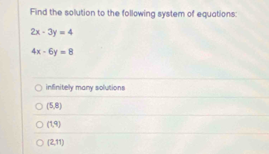 Find the solution to the following system of equations:
2x-3y=4
4x-6y=8
infinitely many solutions
(5,8)
(1,9)
(2,11)